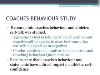 COACHES BEHAVIOUR STUDY
• Research into coaches behaviour and athletes
self-talk was studied.
▫ 243 subjects had to take the athletes’ positive and
negative self-talk scale, to asses how much they
use self-talk (positive or negative)
▫ Coaches positive and negative statement scale and
Coaching Behaviour Questionnaire.
• Results state that a coaches behaviour and
statements have a direct impact on athletes self-
confidence
 