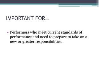 IMPORTANT FOR..
• Performers who meet current standards of
performance and need to prepare to take on a
new or greater responsibilities.
 