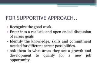 FOR SUPPORTIVE APPROACH..
• Recognize the good work.
• Enter into a realistic and open ended discussion
of career goals
• Identify the knowledge, skills and commitment
needed for different career possibilities.
• Ask them in what areas they see a growth and
development to qualify for a new job
opportunity.
 