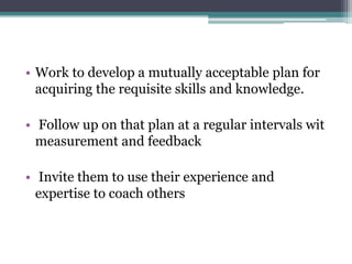 • Work to develop a mutually acceptable plan for
acquiring the requisite skills and knowledge.
• Follow up on that plan at a regular intervals wit
measurement and feedback
• Invite them to use their experience and
expertise to coach others
 