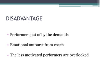 DISADVANTAGE
• Performers put of by the demands
• Emotional outburst from coach
• The less motivated performers are overlooked
 