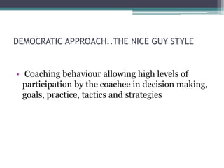 DEMOCRATIC APPROACH..THE NICE GUY STYLE
• Coaching behaviour allowing high levels of
participation by the coachee in decision making,
goals, practice, tactics and strategies
 