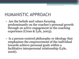 HUMANISTIC APPROACH
• Are the beliefs and values focusing
predominantly on the coachee’s personal growth
through an active engagement in the coaching
experience (Cross & Lyle, 2003).
• Is a person-centred philosophy or ideology that
emphasises the empowerment of the individual
towards achieve personal goals within a
facilitative interpersonal relationship (Lyle,
2006).
 