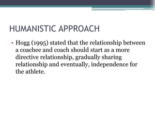 HUMANISTIC APPROACH
• Hogg (1995) stated that the relationship between
a coachee and coach should start as a more
directive relationship, gradually sharing
relationship and eventually, independence for
the athlete.
 