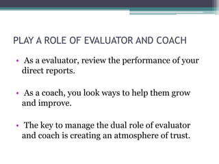 PLAY A ROLE OF EVALUATOR AND COACH
• As a evaluator, review the performance of your
direct reports.
• As a coach, you look ways to help them grow
and improve.
• The key to manage the dual role of evaluator
and coach is creating an atmosphere of trust.
 