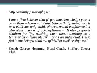 • “My coaching philosophy is:
I am a firm believer that if you have knowledge pass it
on to those who do not. I also believe that playing sports
as a child not only builds character and confidence but
also gives a sense of accomplishment. It also prepares
children for life, teaching them about working as a
team or as a team player, not as an individual. I also
feel it can bring a child out of his/her shell or shyness.”
- Coach George Hornung, Head Coach, Stafford Soccer
Club
 