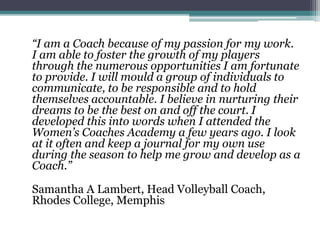 “I am a Coach because of my passion for my work.
I am able to foster the growth of my players
through the numerous opportunities I am fortunate
to provide. I will mould a group of individuals to
communicate, to be responsible and to hold
themselves accountable. I believe in nurturing their
dreams to be the best on and off the court. I
developed this into words when I attended the
Women’s Coaches Academy a few years ago. I look
at it often and keep a journal for my own use
during the season to help me grow and develop as a
Coach.”
Samantha A Lambert, Head Volleyball Coach,
Rhodes College, Memphis
 