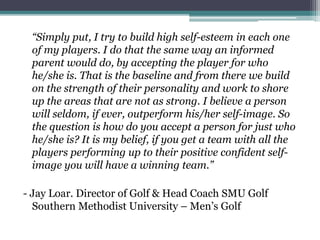 “Simply put, I try to build high self-esteem in each one
of my players. I do that the same way an informed
parent would do, by accepting the player for who
he/she is. That is the baseline and from there we build
on the strength of their personality and work to shore
up the areas that are not as strong. I believe a person
will seldom, if ever, outperform his/her self-image. So
the question is how do you accept a person for just who
he/she is? It is my belief, if you get a team with all the
players performing up to their positive confident self-
image you will have a winning team.”
- Jay Loar. Director of Golf & Head Coach SMU Golf
Southern Methodist University – Men’s Golf
 