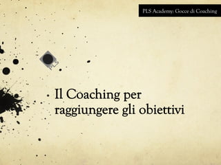 PLS Academy: Gocce di Coaching 
Il Coaching per 
raggiungere gli obiettivi 
 