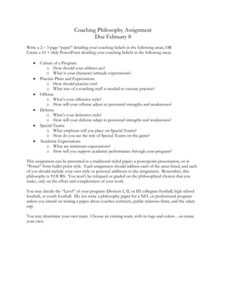 Coaching Philosophy Assignment
                                    Due February 8
Write a 2 – 3 page “paper” detailing your coaching beliefs in the following areas, OR
Create a 10 + slide PowerPoint detailing your coaching beliefs in the following areas.

       Culture of a Program
          o How should your athletes act?
          o What is your character/attitude expectations?
       Practice Plans and Expectations
          o How should practice run?
          o What size of a coaching staff is needed to execute practice?
       Offense
          o What’s your offensive style?
          o How will your offense adjust to personnel strengths and weaknesses?
       Defense
          o What’s your defensive style?
          o How will your defense adapt to personnel strengths and weaknesses?
       Special Teams
          o What emphasis will you place on Special Teams?
          o How do you see the role of Special Teams on the game?
       Academic Expectations
          o What are minimum expectations?
          o How will you support academic performance through your program?

This assignment can be presented in a traditional styled paper, a powerpoint presentation, or in
“Poster” form bullet point style. Each assignment should address each of the areas listed, and each
of you should include your own style or personal additions to the assignment. Remember, this
philosophy is YOURS. You won’t be critiqued or graded on the philosophical choices that you
make, only on the effort and completeness of your work.

You may decide the “Level” of your program: Division I, II, or III collegiate football; high school
football, or youth football. Do not write a philosophy paper for a NFL or professional program
unless you intend on writing a paper about coaches contracts, public relations firms, and the salary
cap.

You may determine your own team. Choose an existing team, with its logo and colors…or create
your own.
 