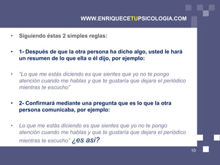 WWW.ENRIQUECETUPSICOLOGIA.COM


•   Siguiendo éstas 2 simples reglas:

•   1- Después de que la otra persona ha dicho algo, usted le hará
    un resumen de lo que ella o él dijo, por ejemplo:

•   “Lo que me estás diciendo es que sientes que yo no te pongo
    atención cuando me hablas y que te gustaría que dejara el periódico
    mientras te escucho”

•   2- Confirmará mediante una pregunta que es lo que la otra
    persona comunicaba, por ejemplo:

•   Lo que me estás diciendo es que sientes que yo no te pongo
    atención cuando me hablas y que te gustaría que dejara el periódico
    mientras te escucho” ¿es   así?
                                                                          10
 