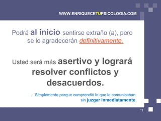 WWW.ENRIQUECETUPSICOLOGIA.COM



Podrá al inicio sentirse extraño (a), pero
     se lo agradecerán definitivamente.


Usted será más asertivo
                     y logrará
      resolver conflictos y
         desacuerdos.
      …Simplemente porque comprendió lo que le comunicaban
                             sin juzgar inmediatamente.

                                                             11
 