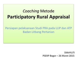 Coaching Metode
Participatory Rural Appraisal
Persiapan pelaksanaan Studi PRA pada LLIP dan ATP
Badan Litbang Pertanian
SYAHYUTI
PSEKP Bogor – 26 Maret 20151
 
