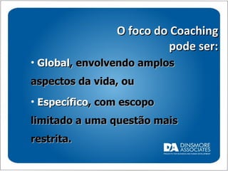 O foco do Coaching pode ser: Global , envolvendo amplos aspectos da vida, ou Específico , com escopo limitado a uma questão mais restrita. 