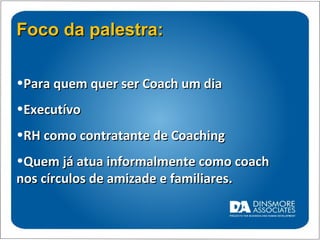 Foco da palestra: Para quem quer ser Coach um dia Executívo  RH como contratante de Coaching Quem já atua informalmente como coach nos círculos de amizade e familiares. 