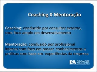 Coaching X Mentoração Coaching:  conduzido por consultor externo, com foco amplo em desenvolvimento Mentoração:  conduzido por profissional interno com foco em passar  conhecimentos e práticas com base em  experiências da empresa 