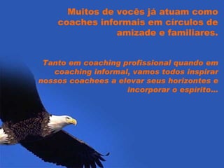 Muitos de vocês já atuam como coaches informais em círculos de amizade e familiares. Tanto em coaching profissional quando em coaching informal, vamos todos inspirar nossos coachees a elevar seus horizontes e incorporar o espírito… 