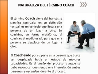 NATURALEZA DEL TÉRMINO COACH
El término Coach viene del francés, y
significa carrruaje; en su definición
textual, es un vehículo que lleva a una
persona de un lugar a otro. En
coaching, en forma metafórica, el
coach es el medio usado para que una
persona se desplace de un lugar a
otro.
El Coacheado por su parte es la persona que busca
ser desplazada hacia un estado de mayores
capacidades. Es el dueño del proceso; aunque se
debe reconocer que siendo una interrelación ambas
personas y aprenden durante el proceso.

 