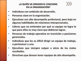 ¿A QUIÉN VA DIRIGIDO EL COACHING
EN LA ORGANIZACIÓN?

•
•
•
•
•
•
•
•

Individuos con ambición de desarrollo.
Personas clave en la organización.
Ejecutivos con alto desempeño profesional, pero bajo en
algunas habilidades de relaciones interpersonales.
Líderes que no entienden por qué su equipo no logra lo
que para ellos es muy claro que debieran lograr.
Personas de trabajo operativo en transición a posiciones
gerenciales.
Individuos que les es difícil dirigir un equipo de trabajo,
o pertenecer a uno.
Ejecutivos que siempre culpan a otros de los malos
resultados.
Directivos que desean tener equipos de alto desempeño.

 
