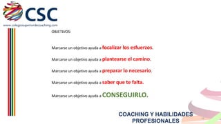 OBJETIVOS:

Marcarse un objetivo ayuda a focalizar los esfuerzos.
Marcarse un objetivo ayuda a plantearse

el camino.

Marcarse un objetivo ayuda a preparar lo necesario.
Marcarse un objetivo ayuda a saber

Marcarse un objetivo ayuda a

que te falta.

CONSEGUIRLO.
COACHING Y HABILIDADES
PROFESIONALES

14

 