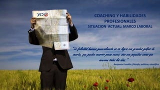 COACHING Y HABILIDADES
PROFESIONALES
SITUACION ACTUAL: MARCO LABORAL

“ La felicidad humana generalmente no se logra con grandes golpes de
suerte, que pueden ocurrir pocas veces, sino con pequeñas cosas que
ocurren todos los días.”
Benjamin Franklin, filósofo, político y científico

2

 
