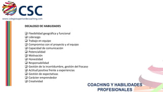 DECALOGO DE HABILIDADES















Flexibilidad geográfica y funcional
Liderazgo
Trabajo en equipo
Compromiso con el proyecto y el equipo
Capacidad de comunicación
Potencialidad
Motivación
Honestidad
Responsabilidad
Gestión de la incertidumbre, gestión del fracaso
Actitud positiva frente a experiencias
Gestión de expectativas
Carácter emprendedor
Creatividad

COACHING Y HABILIDADES
PROFESIONALES

8

 