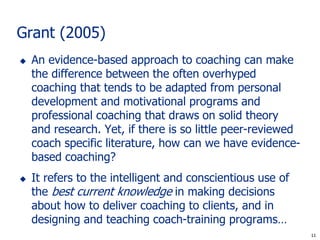 Grant (2005)
   An evidence-based approach to coaching can make
    the difference between the often overhyped
    coaching that tends to be adapted from personal
    development and motivational programs and
    professional coaching that draws on solid theory
    and research. Yet, if there is so little peer-reviewed
    coach specific literature, how can we have evidence-
    based coaching?
   It refers to the intelligent and conscientious use of
    the best current knowledge in making decisions
    about how to deliver coaching to clients, and in
    designing and teaching coach-training programs…
                                                              11
                                                             11
 