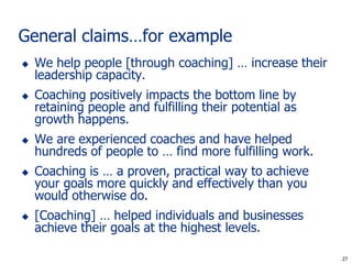 General claims…for example
   We help people [through coaching] … increase their
    leadership capacity.
   Coaching positively impacts the bottom line by
    retaining people and fulfilling their potential as
    growth happens.
   We are experienced coaches and have helped
    hundreds of people to … find more fulfilling work.
   Coaching is … a proven, practical way to achieve
    your goals more quickly and effectively than you
    would otherwise do.
   [Coaching] … helped individuals and businesses
    achieve their goals at the highest levels.

                                                          27
                                                         27
 