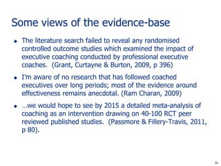 Some views of the evidence-base
   The literature search failed to reveal any randomised
    controlled outcome studies which examined the impact of
    executive coaching conducted by professional executive
    coaches. (Grant, Curtayne & Burton, 2009, p 396)
   I’m aware of no research that has followed coached
    executives over long periods; most of the evidence around
    effectiveness remains anecdotal. (Ram Charan, 2009)
   …we would hope to see by 2015 a detailed meta-analysis of
    coaching as an intervention drawing on 40-100 RCT peer
    reviewed published studies. (Passmore & Fillery-Travis, 2011,
    p 80).



                                                                     31
                                                                    31
 