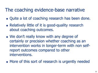 The coaching evidence-base narrative
   Quite a lot of coaching research has been done.
   Relatively little of it is good-quality research
    about coaching outcomes.
   We don’t really know with any degree of
    certainly or precision whether coaching as an
    intervention works in longer-term with non self-
    report outcomes compared to other
    interventions.
   More of this sort of research is urgently needed

                                                        32
                                                       32
 