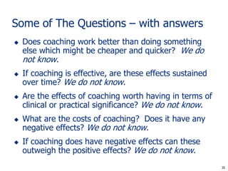 Some of The Questions – with answers
   Does coaching work better than doing something
    else which might be cheaper and quicker? We do
    not know.
   If coaching is effective, are these effects sustained
    over time? We do not know.
   Are the effects of coaching worth having in terms of
    clinical or practical significance? We do not know.
   What are the costs of coaching? Does it have any
    negative effects? We do not know.
   If coaching does have negative effects can these
    outweigh the positive effects? We do not know.
                                                             35
                                                            35
 
