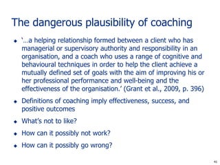 The dangerous plausibility of coaching
   ‘…a helping relationship formed between a client who has
    managerial or supervisory authority and responsibility in an
    organisation, and a coach who uses a range of cognitive and
    behavioural techniques in order to help the client achieve a
    mutually defined set of goals with the aim of improving his or
    her professional performance and well-being and the
    effectiveness of the organisation.’ (Grant et al., 2009, p. 396)
   Definitions of coaching imply effectiveness, success, and
    positive outcomes
   What’s not to like?
   How can it possibly not work?
   How can it possibly go wrong?

                                                                        41
                                                                       41
 