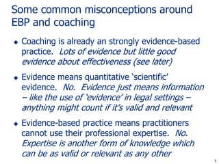 Some common misconceptions around
EBP and coaching
   Coaching is already an strongly evidence-based
    practice. Lots of evidence but little good
    evidence about effectiveness (see later)
   Evidence means quantitative ‘scientific’
    evidence. No. Evidence just means information
    – like the use of ‘evidence’ in legal settings –
    anything might count if it’s valid and relevant
   Evidence-based practice means practitioners
    cannot use their professional expertise. No.
    Expertise is another form of knowledge which
    can be as valid or relevant as any other
                                                       5
                                                       5
 