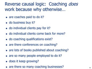 Reverse causal logic: Coaching does
work because why otherwise…
   are coaches paid to do it?
   do business buy it?
   do individual clients pay for it?
   do individual clients come back for more?
   do coaching qualifications exist?
   are there conferences on coaching?
   are lots of books published about coaching?
   are so many people employed to do it?
   does it keep growing?
   are there so many coaching businesses?         61
                                                  61
 