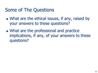 Some of The Questions
   What are the ethical issues, if any, raised by
    your answers to these questions?
   What are the professional and practice
    implications, if any, of your answers to these
    questions?




                                                      63
                                                     63
 