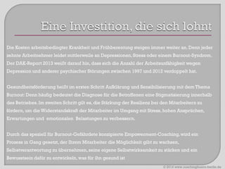 Die Kosten arbeitsbedingter Krankheit und Frühberentung steigen immer weiter an. Denn jeder
zehnte Arbeitnehmer leidet mittlerweile an Depressionen, Stress oder einem Burnout-Syndrom.

Der DAK-Report 2013 weißt darauf hin, dass sich die Anzahl der Arbeitsunfähigkeit wegen
Depression und anderer psychischer Störungen zwischen 1997 und 2012 verdoppelt hat.
Gesundheitsförderung heißt im ersten Schritt Aufklärung und Sensibilisierung mit dem Thema

Burnout: Denn häufig bedeutet die Diagnose für die Betroffenen eine Stigmatisierung innerhalb
des Betriebes. Im zweiten Schritt gilt es, die Stärkung der Resilienz bei den Mitarbeitern zu
fördern, um die Widerstandskraft der Mitarbeiter im Umgang mit Stress, hohen Ansprüchen,
Erwartungen und emotionalen Belastungen zu verbessern.
Durch das speziell für Burnout-Gefährdete konzipierte Empowerment-Coaching, wird ein
Prozess in Gang gesetzt, der Ihrem Mitarbeiter die Möglichkeit gibt zu wachsen,

Selbstverantwortung zu übernehmen, seine eigene Selbstwirksamkeit zu stärken und ein
Bewusstsein dafür zu entwickeln, was für ihn gesund ist
© 2014 www.coachingbuero-berlin.de

 