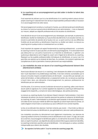 professionnel d’un salarié dont il cherche à développer les performances. » Le coaching se 
définit encore comme « l’accompagnement d’une personne destiné à favoriser une meilleure 
expression de ses qualités, de ses ressources ou de ses compétences. »2 
1.1.2 Qu’est-ce qui caractérise le coaching 
professionnel ? 
Il faut retenir de ces différents éléments de définition que le "coaching", qui vient du monde du 
sport et évoque la recherche de performance, s'inscrit dans une démarche d'accompagnement: 
c'est donc un processus centré sur la réalisation d'objectifs professionnels et destiné à aider 
le bénéficiaire à trouver ses propres solutions. 
Cet accompagnement s’effectue dans un cadre précisément défini. Il intervient : 
• dans un contexte professionnel ; 
• dans le respect d’une déontologie (qui permet notamment de garantir la confidentialité), 
• pour aider la personne ou l’équipe bénéficiaire à atteindre des objectifs définis par elle ou 
en accord avec elle ; 
• en mobilisant des compétences qui sont identifiées et reconnues dans le monde 
professionnel du coaching. 
1.1.3 Qu’est-ce qui caractérise le coaching 
professionnel dans la fonction publique ? 
Parce qu’il constitue un outil d’accompagnement encore émergent dans de nombreux 
ministères, le coaching professionnel a besoin de gagner en visibilité et de recevoir des 
précisions sur certaines de ses caractéristiques. Celles-ci ne constituent pas à proprement 
parler des spécificités liées à la fonction publique mais peuvent faciliter la connaissance du 
coaching professionnel, de ses méthodes et du type de relations qu’entretient un coach tant 
avec le bénéficiaire du coaching qu’avec l’administration au sein de laquelle exerce le 
bénéficiaire. Les éléments qui suivent visent donc à clarifier les éléments du contexte dans 
lequel se déroule un coaching professionnel dans la fonction publique. 
a. Les modalités du coaching peuvent varier mais c’est toujours une démarche 
confiée à un professionnel pour atteindre des objectifs également professionnels 
Que la prestation de coaching s'adresse à une personne, une équipe ou un groupe de pairs 
(cf. pages 13 et 14), elle est toujours déclenchée pour permettre aux bénéficiaires de réaliser 
des objectifs professionnels. 
Le coach peut être un coach interne, c’est-à-dire un fonctionnaire de l’administration (ou 
d’une administration) ou un coach externe (à l’administration : c’est-à-dire un consultant). 
La prestation de coaching peut, dans certains cas, être effectuée par un binôme de deux 
coachs : ils peuvent être, selon le cas, tous deux internes ou externes, ou au contraire mixtes. 
Qu’il soit interne ou externe, le coach doit dans tous les cas être un coach professionnel, 
possédant des compétences reconnues par la profession et exerçant sa fonction dans le 
respect de principes déontologiques. 
> Se reporter aux fiches sur les bonnes pratiques ministérielles 2.1. à 2.5. (pages 14 
à 23). > Se reporter à la fiche outil n° 2 relative à la charte déontologique (page 32). 
2 G. Alexandre, citation empruntée à l'Encyclopédie des ressources humaines publiée sous la direction de J. Allouche (Vuibert 
Editions - 2003). 
7 
 