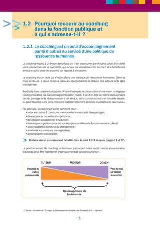 b. Le coaching est un accompagnement qui doit aider à révéler le talent des 
bénéficiaires 
Il est essentiel de préciser que le ou les bénéficiaires d’un coaching restent acteurs de leur 
propre coaching et n’abandonnent rien de leurs responsabilités professionnelles à l’occasion 
d’un accompagnement de cette nature. 
Cet accompagnement constitue un outil parmi d’autres, qui a été demandé par le bénéficiaire 
ou choisi d’un commun accord entre le bénéficiaire et son administration : c’est un dispositif 
sur mesure, adapté aux objectifs professionnels et à la situation du bénéficiaire. 
Il est décidé de recourir à cet accompagnement pour développer, par exemple, le potentiel du 
bénéficiaire, faciliter la mobilisation qu’il pourra faire des éléments d’une situation donnée, ou 
encore lui permettre de prendre de la hauteur de vue. Le point commun de ces différentes 
finalités est de permettre au bénéficiaire d’exprimer ou révéler son talent. Le recours au 
coaching est en quelque sorte un investissement sur ce talent. 
Il est important de rappeler cet aspect fondamental du coaching professionnel : a contrario 
le coaching ne doit et ne peut pas être une démarche psychologisante. Il ne doit évidemment 
pas déboucher sur une perte d’autonomie ou d’identité du bénéficiaire, ni générer une 
quelconque dépendance soit à l’égard du coach soit à l’égard de la démarche du coaching. 
Reposant sur les qualités professionnelles intrinsèques du bénéficiaire, en aucun cas il ne 
peut être une solution qui lui éviterait de faire face. Au contraire, il le conduit à optimiser ses 
compétences et doit lui permettre d’exercer pleinement ses responsabilités. 
c. Les modalités de mise en oeuvre d’un coaching professionnel doivent être 
attentivement arrêtées 
Avant toute décision de recourir à un coaching, il est nécessaire de valider si le coaching est 
bien l’outil répondant à la problématique identifiée. Il est bien entendu souhaitable que le 
recours à d’autres moyens complémentaires ait été étudié : ce peut être par exemple une 
action de formation, un bilan professionnel, un assessment center, etc. Le recours au coaching 
s’inscrit donc dans une démarche d’accompagnement du parcours professionnel du 
bénéficiaire par son administration. 
Une fois prise, d’un commun accord, la décision de recourir au coaching, celle-ci est mise en 
oeuvre après la signature d’un contrat rappelant les objectifs du coaching et définissant les 
engagements respectifs, y compris de nature déontologique, des parties prenantes. 
Le recours au coaching résulte d’une décision faisant intervenir l’administration. Il est donc 
nécessaire de prévoir une réunion tripartite associant les parties en présence (le bénéficiaire 
du coaching, le coach, l’administration ou la direction ayant proposé un tel accompagnement). 
Une telle réunion aura pour intérêt de définir les objectifs qui seront repris dans le contrat. Un 
cadre dirigeant s'inscrit dans un processus qui peut s'affranchir d'un contrat tripartite. 
Le lieu où se déroulent les séances n’est bien entendu pas neutre : il faut éviter qu’elles se 
tiennent dans le bureau du bénéficiaire et, plus généralement, dans son cadre professionnel. 
Les modalités concrètes du déroulement sont également importantes. Les séances de 
coaching revêtent la forme d’entretiens entre le bénéficiaire et son coach. Il s’agit, de la part 
de ce dernier, d’accompagner le bénéficiaire grâce à une démarche structurée et sécurisée, 
dans un esprit d’ouverture. Les objectifs des séances doivent être toujours clairement identifiés. 
Le coaching ne doit donc pas être subi par le bénéficiaire : il en est toujours un acteur, condition 
indispensable pour obtenir des résultats. 
> Se reporter à la fiche outil n° 3 sur le contrat de coaching (page 36). 
8 
 