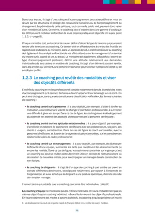 MENTORAT4 – TUTORAT – COACHING : 
Trois outils d’accompagnement aux finalites distinctes 5 
Prise de 
recul par 
rapport à 
l’action 
TUTEUR 
« Faciliteur » 
de l’apprentissage 
pour le développement 
de la connaissance 
et des savoir-faire 
et savoir-être 
techniques, 
professionnels 
1.2.2 Le coaching est un outil s’adressant 
principalement aux cadres 
Le coaching constitue un outil d’accompagnement destiné à apporter un soutien à un cadre 
ou une équipe à certaines étapes de leur parcours professionnel : 
• cadres dirigeants ; 
• cadres supérieurs (futurs cadres dirigeants) ; 
• des cas particuliers peuvent toujours être pris en compte, selon les besoins. 
Au-delà de ce soutien le coaching représente un signe de reconnaissance qui peut être envoyé 
par la hiérarchie : proposer un tel accompagnement à un cadre est en effet une marque de 
confiance dans les qualités professionnelles de l’intéressé. 
10 
Insère son 
action dans 
une culture 
professionnelle 
Analyse 
de son action, 
cadrée dans 
le temps 
CONFIANCE 
« Contrat » d’objectifs 
« Contrat » relationnel 
MENTOR 
« Référent » pour 
le développement de 
connaissances, savoir-faire 
et savoir-être pour 
un positionnement dans 
un système professionnel 
(codification sociale, 
réseau relationnel) 
COACH 
« Développeur » 
pour le développement 
de son potentiel 
à partir d’une 
meilleure connaissance 
de ses savoir-faire et 
savoir-être dans l’action 
et l’interaction 
4 Mentor : “ guide attentif ; conseiller expérimenté. Québec : personne expérimentée qui contribue bénévolement au 
développement personnel ou professionnel d’un débutant ” (Source : Larousse). 
5 Source : ministère de l’Écologie, du Développement durable, des Transports et du Logement. 
 