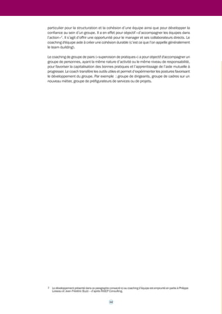 Dans tous les cas, il s’agit d’une politique d’accompagnement des cadres définie et mise en 
oeuvre par les structures en charge des ressources humaines ou de l'accompagnement du 
changement. Le périmètre de cette politique, tout comme le public visé, peuvent donc varier 
d’un ministère à l’autre. De même, le coaching peut s’inscrire dans une gamme d’outils que 
les DRH peuvent mobiliser en fonction de leurs propres pratiques et objectifs (cf. supra, point 
1.1.3, c – page 8). 
Chaque ministère doit, en tout état de cause, définir d’abord le type de besoins qui pourraient 
rendre utile le recours au coaching. Ce dernier doit en effet répondre à une ou des finalités en 
rapport avec les besoins du ministère, dans un contexte donné. L'intérêt de recourir au coaching 
doit également être analysé en fonction de ses effets attendus sur le management d'un service 
ou encore sur la qualité de vie au travail. Le ministère doit également, si toutefois il estime ce 
type d’accompagnement pertinent, définir une attitude relativement aux demandes 
individuelles de ses cadres en matière de coaching. Il s’agit d’un élément pouvant revêtir, 
dans les années qui viennent, une certaine importance pour favoriser l’attractivité de tel ou tel 
employeur public. 
1.2.3 Le coaching peut revêtir des modalités et viser 
11 
des objectifs différents 
L’intérêt du coaching en milieu professionnel consiste notamment dans la diversité des types 
d’accompagnement qu’il permet. Certains auteurs6 apportent leur éclairage sur ce point. On 
peut ainsi distinguer, sans que cela constitue une classification « officielle », les formes suivantes 
de coaching : 
• le coaching centré sur la personne : il a pour objectif, par exemple, d’aider à tonifier sa 
motivation, à concrétiser une volonté de changer d’orientation professionnelle, à surmonter 
une difficulté à gérer son temps. Dans ce cas de figure, le coaching visera le développement 
du potentiel et l’atteinte des objectifs professionnels de la personne bénéficiaire ; 
• le coaching centré sur les aptitudes relationnelles : il a pour objectif, par exemple, 
d’améliorer les relations de la personne bénéficiaire avec ses collaborateurs, ses pairs, ses 
clients / usagers, sa hiérarchie. Dans ce cas de figure le coach va travailler, avec la 
personne bénéficiaire, et à partir de l'analyse de situations concrètes, sur les compétences 
relationnelles dans le cadre professionnel ; 
• le coaching centré sur le management : il a pour objectif, par exemple, de développer 
l’efficacité d’une équipe, surmonter les défis que constituent les cloisonnements ou 
encore les rivalités. Dans ce cas de figure, le coach va se concentrer sur le groupe ; c’est 
un coaching qui peut se révéler particulièrement utile en période de restructurations ou 
de création de nouvelles entités, pour accompagner un manager dans la construction de 
son équipe ; 
• le coaching de dirigeants : il s’agit là d’un type de coaching à part entière qui prend en 
compte différentes dimensions, stratégiques notamment, par rapport à l’ensemble de 
l’organisation, et aussi le fait que le dirigeant a une posture spécifique, distincte de celle 
de « simple » manager. 
Il ressort de ce qui précède que le coaching peut ainsi être individuel ou collectif. 
Le coaching d'équipe ne mobilisera pas les mêmes méthodes et n’aura probablement pas les 
mêmes objectifs qu'un coaching individuel, même s'ils demeurent des objectifs professionnels. 
En visant notamment des modes d’actions collectifs, le coaching d'équipe présente un intérêt 
6 Le développement qui suit est en partie inspiré de François Délivré (in Le métier de coach, Eyrolles). 
 