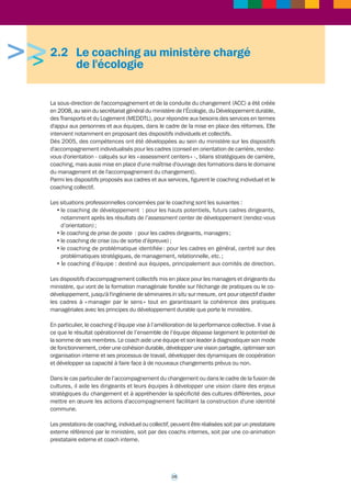 >>> 
2.1 L'accompagnement au niveau 
interministériel 
2.1.1 L’accompagnement des cadres dirigeants de 
l’Etat 
En application des orientations du Premier ministre relatives aux cadres dirigeants de l’Etat 
précisées dans la circulaire du 10 février 2010, le gouvernement organise depuis 2011, à 
l’attention des cadres dirigeants de l’Etat, un programme interministériel de formation et de 
développement qui vise avant tout à : 
• fédérer les cadres dirigeants des différentes administrations autour de valeurs communes 
et d’une culture managériale partagée ; 
• les ouvrir à des expériences multiples, afin d'élargir leur champ de réflexion sur l'exercice 
de la fonction de direction, leur faire prendre du recul et développer leur vision stratégique ; 
• leur permettre de constituer un réseau en interministériel ; 
• répondre à leurs besoins de développement personnel et renforcer leurs compétences. 
En matière de développement personnel, les premiers retours d’expérience montrent que la 
mise en place d’une proposition d’accompagnement individuel par une démarche de type 
coaching est un des axes de développement à privilégier pour cette catégorie de hauts 
responsables. En effet, ce dispositif est souple d’emploi, permet de répondre aux attentes 
spécifiques des intéressés et constitue un excellent compromis en matière de coût et de 
temps consacré au développement, par rapport à une formation classique. 
Dans cette logique, il est maintenant proposé aux cadres dirigeants : 
- un accompagnement managérial personnalisé à la prise de poste 
Chaque directeur d’administration centrale qui vient d’être nommé en Conseil des ministres 
se voit proposer depuis juillet 2011 un accompagnement individualisé au moment de sa prise 
de poste afin de faciliter l’exercice de ses nouvelles responsabilités. 
Le dispositif permet de faire un diagnostic de prise de fonction (profil professionnel et 
managérial au regard des enjeux particuliers du poste) et d'élaborer éventuellement un plan 
de développement. 
- un accompagnement individuel de type coaching 
Dans le prolongement de l’accompagnement à la prise de poste, les ministères sont invités à 
développer des offres de coaching au profit des cadres dirigeants qui en expriment le besoin. 
Contact : arnaud.martin@pm.gouv.fr 
2.1.2 L’accompagnement des directeurs 
départementaux interministériels (DDI) 
Depuis 2007, le MAAPRAT et le MEDDTL ont coopéré à la mise en place d’échanges de 
pratiques en groupes de pairs de directeurs départementaux, animés par des consultants-coachs 
externes. Sous l’égide du Secrétariat général du gouvernement, cette coopération 
s’est poursuivie avec d’autres ministères concernés par la réforme de l’administration territoriale 
de l’Etat (RéATE), touchant environ 70 % des directeurs et des directeurs adjoints de direction 
départementale interministérielle (DDI). 
14 
 