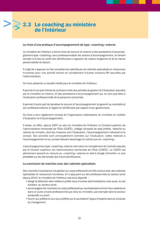 Il existe un vivier de coachs externes (une trentaine) référencés et sollicités grâce à un 
accord-cadre. Sur le plan méthodologique, le MEDDTL s’est inspiré de l’expérience 
d’entreprises comme Danone, EDF, Axa. Pour parvenir à ce référencement, le MEDDTL a 
procédé à l’audition de 75 consultants après l’examen de 177 dossiers reçus au titre d’un 
MAPA (article 30 du code des marchés publics). Le référencement a été effectué sur huit lots 
différents (chaque lot équivalant à un type donné de prestation attendue). Chaque prestation 
donne lieu à un marché subséquent au sein d'un lot. Les procédures du code des marchés 
publics génèrent des lourdeurs qui vont à l'encontre des pratiques de la profession (impossibilité 
de rencontre du futur coaché préalable à la proposition écrite, notamment en coaching 
individuel ; deuxième mise en concurrence après un référencement). Toutefois, il apparaît à 
ce jour que seule la procédure d'accord cadre permette de faire vivre un vivier de coachs 
référencés issus de différentes sociétés. 
Il existe un réseau de coachs internes, à temps partiel, positionnés dans la sphère RH. Ce 
réseau est piloté et animé par le pôle coaching de la sous-direction « Accompagnement et 
conduite du changement ». Les coachs internes sont formés dans une école reconnue dans 
la profession et certifiés. Le niveau de compétence exigé pour eux est le même que pour des 
coachs externes. Le choix a été fait d'assurer les formations dans différentes écoles ce qui 
permet d'avoir des profils et des approches diverses, facteurs de richesse pour le réseau. 
Au-delà de l'échange de pratiques et d'expérience, le travail en réseau vise à assurer une vision 
commune de la pratique du coaching au sein et au bénéfice de l'institution. Les coachs internes 
bénéficient par ailleurs d’une supervision et signent la charte de déontologie. Il convient de noter 
qu’il existe une charte tripartite de fonctionnement permettant de définir les modalités 
d’organisation du temps de travail du coach interne et ses relations avec ses autorités 
fonctionnelle et hiérarchique. 
• Origine professionnelle des coachs internes et organisation de l’équipe : des cadres 
de la filière RH exerçant en particulier dans l’accompagnement des parcours professionnels 
(conseillers mobilité-carrière notamment). Ils constituent une équipe de huit coachs, 
répartis sur l’ensemble du territoire, en administration centrale (quatre coachs) et dans 
les centres de valorisation des ressources humaines (CVRH) (quatre coachs). 
• Sélection des coachs internes : une procédure de sélection, activée en cas de besoin 
de recrutement de nouveaux coachs internes, est basée sur le dépôt d’un dossier et la 
participation à des entretiens. Un premier entretien permet au candidat de mieux formaliser 
ses projets. Cet entretien a lieu en présence du pôle coaching (interne) et d’un coach 
senior externe reconnu par la profession. Si le profil du candidat est jugé adapté aux 
attentes, il lui est proposé un second entretien conduit par deux personnes du pôle 
coaching. Une fois retenu, le coach interne entre en formation. 
• Critères de sélections des coachs internes : des critères ont été établis aux fins de 
constituer une trame à ces entretiens. Il s’agit de critères établis sur les domaines 
suivants : 
1) Expérience et connaissances 
2) Motivations 
3) Compétences et qualités personnelles 
4) Valeurs 
5) Adéquation du profil du candidat au profil particulier recherché pour diversifier le 
vivier 
Contact : isabelle.destival@developpement-durable.gouv.fr 
dominique.baumann@developpement-durable.gouv.fr 
16 
 