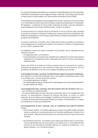 >>> 
2.3 Le coaching au ministère 
de l’Intérieur 
Le choix d’une pratique d’accompagnement de type « coaching » externe 
Le ministère de l’Intérieur a fait le choix de recourir en externe à des prestations d’accompa-gnement 
type « coaching » pour professionnaliser les actions d’accompagnement, en tenant 
compte à la fois du profil des bénéficiaires s’agissant de cadres dirigeants et de la nature 
personnalisée du besoin. 
Il s’agit de s’appuyer sur les compétences spécifiques de cabinets spécialisés en ressources 
humaines pour une activité venant en complément d’autres missions RH assurées par 
l’administration. 
Ce choix présente un double intérêt pour le ministère de l’Intérieur. 
Il permet d’une part d’éviter la confusion entre des activités de gestion et d’évaluation assurées 
par le ministère en interne, et des prestations d’accompagnement qui ne sont pas liées à 
l’évaluation professionnelle de la personne concernée. 
Il permet d’autre part de banaliser le recours à l’accompagnement et garantit sa neutralité et 
son professionnalisme à l’égard du bénéficiaire par rapport à son gestionnaire. 
Ce choix a tenu également compte de l’organisation préexistante du ministère en matière 
d’évaluation et d’accompagnement. 
Il existe, en effet, depuis 2007 au sein du ministère de l’Intérieur un Conseil supérieur de 
l’administration territoriale de l’État (CSATE), collège composé de sept préfets, rattaché au 
cabinet du ministre, dont les missions sont l’évaluation, l’accompagnement individuel et le 
conseil. Ses activités sont principalement centrées sur l’évaluation, celles relatives à 
l’accompagnement et au conseil relevant davantage du tutorat que du « coaching ». 
L’accompagnement type « coaching » externe vient donc en complément de l’activité assurée 
par le Conseil supérieur de l’administration territoriale de l’État (CSATE). Le CSATE est 
pleinement associé au recours au « coaching » externe en étant chargé d’émettre un avis 
préalable sur les demandes des futurs bénéficiaires. 
La conclusion de marchés avec des cabinets spécialisés 
Des marchés d’assistance à la gestion du corps préfectoral ont été conclus avec des cabinets 
spécialisés en ressources humaines. En s’appuyant sur des professionnels du secteur privé 
depuis 2010, le ministère de l’Intérieur vise trois objectifs : 
• élargir la détection des meilleurs profils issus d’autres administrations mais aussi, le cas 
échéant, du secteur privé ; 
• accompagner les membres du corps préfectoral qui souhaiteraient enrichir leur expérience 
dans un autre univers professionnel que celui du ministère, par exemple dans le secteur 
parapublic ou privé ; 
• fournir aux préfets et aux sous-préfets qui le souhaitent l’appui d’experts dans la conduite 
du changement. 
17 
 