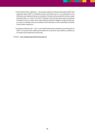 Les marchés d’assistance permettent aux membres du corps préfectoral qui en font la demande, 
de bénéficier de prestations d’accompagnement type « coaching ». Ces missions sont assurées 
en liaison avec le Conseil supérieur de l’administration territoriale de l’État (CSATE). 
L’externalisation des prestations d’accompagnement de type « coaching » entre dans le cadre 
d’un marché alloti (cinq lots) à bons de commande, chaque lot correspondant à une prestation 
RH spécifique : la détection de hauts profils, l’évaluation de profils, et les trois prestations 
d’accompagnement de transition professionnelle, individuel, et collectif. 
Le choix de recourir à un marché à bons de commande, et non à un accord-cadre, procédait 
du souhait du ministère de disposer d’interlocuteurs uniques par lot et par prestataires. Des 
référents sont désignés au sein de chaque cabinet RH pour coordonner la prestation et rendre 
compte à l’administration. 
Le marché a donné lieu à 55 offres. Pour le dépouillement des lots relatifs aux prestations 
d’accompagnement, le ministère a fait appel à une assistance à maîtrise d’ouvrage assurée 
par une « coach » professionnelle. 
Ce prestataire a assuré une mission d’assistance et de conseils pour le dépouillement des 
marchés en termes : 
• d’analyse des offres (une trentaine) ; 
• et de participation aux auditions des candidats avec l’élaboration en amont de questions 
spécifiques sur la qualité des coachs, l’adéquation des outils, et le sérieux des pratiques 
professionnelles. 
Depuis avril 2010, le ministère de l’Intérieur dispose ainsi d’une douzaine de « coachs » 
professionnels appartenant à trois cabinets en ressources humaines distincts, dont les 
prestations ont bénéficié en six mois à une vingtaine de préfets et sous-préfets. 
L’accompagnement type « coaching » est déclenché par rapport à des besoins spécifiques, 
et en réponse à une demande individuelle. Celui-ci est proposé au bénéficiaire dans le cadre 
d’un entretien avec l’une des personnes suivantes : 
• le secrétaire général du ministère ; 
• le secrétaire général adjoint, directeur de la modernisation et de l’action territoriale (DMAT); 
• le préfet référent du CSATE. 
L’accompagnement type « coaching » peut être proposé dans des situations telles que : 
- une nomination à un poste de préfet ; 
- une équipe préfectorale soumise à des enjeux particuliers tels qu’une réorganisation des 
services, un renouvellement important de l’équipe elle-même, ou encore un projet 
particulier tel qu’une réforme de la stratégie immobilière de l’Etat dans le département ; 
- un besoin de continuité d’activité après le départ à la retraite, une réorientation ou un besoin 
de diversification du parcours professionnel. 
L’accompagnement de type « coaching » vient en complément des outils RH existants 
tels que : 
• les formations initiales : le ministère organise pour chaque sous-préfet, préfet et chefs de 
bureau nouvellement nommés des parcours de formation spécifiques en fonction de la 
prise de poste ; 160 hauts fonctionnaires par an sont ainsi formés à l’issue de leur prise 
de poste ; 
• les formations continues : le ministère met en place entre 2010 et 2011 une formation 
continue généralisée pour les sous-préfets et les préfets avec un renouvellement des 
contenus et des thématiques nouvelles relatives aux « questions européennes », à « la 
gestion publique » ou à « la culture juridique » ; 
18 
 