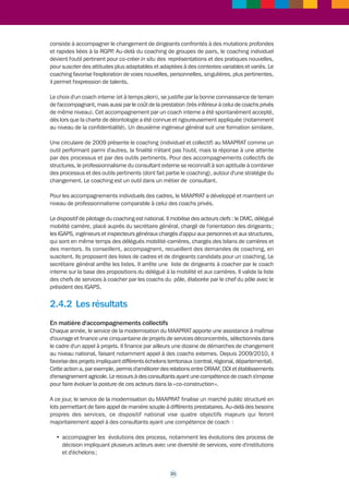 20 
>>> 
2.4 Le coaching au ministère 
de l'Agriculture, de l'Alimentation, 
de la Pêche, de la Ruralité et 
de l'Aménagement du territoire 
2.4.1 Le contexte 
Dès les années 1990, le MAAPRAT mettait en place des dispositifs d'appui au management 
de ses services, principalement des services régionaux et départementaux. Ces dispositifs 
visaient l'accompagnement de projets stratégiques, la conduite de projets innovants, la mise 
en place de démarches qualité. L'administration centrale participait à l'ingénierie des projets, 
finançait des prestations de consultants et capitalisait les résultats. 
A partir de 2007, le MAAPRAT adapte cet accompagnement au contexte de la réforme de l'Etat : 
• avec des dispositifs d'accompagnement collectifs du changement, faisant appel à du 
coaching ; 
• avec un nouveau dispositif de coaching de l'encadrement. 
L'accompagnement collectif, conduit par des consultants-coachs privés, fait appel aux 
techniques du coaching de groupes et d'équipes. Il vise des groupes constitués, tout autant 
que des groupes de pairs. Au sein du secrétariat général, c'est principalement le bureau du 
Pilotage des projets de modernisation qui en est chargé. Il apporte de l'expertise aux actions 
d'accompagnement collectif du changement, il finance une partie de ces actions. Il travaille 
en coopération avec d'autres acteurs de la gestion des ressources humaines (formation, 
gestion des compétences, gestion prévisionnelle des ressources humaines, accompagnement 
social, mobilité, etc.). Il s'appuie sur le travail en réseaux développé avec les services 
déconcentrés, ainsi qu'avec les responsables de la mise en oeuvre de la réforme de l'Etat. Ces 
missions mobilisent trois cadres. 
Le coaching individuel des cadres est réalisé par des coachs internes regroupés au sein d'un 
pôle. Il est composé du chef de pôle, coach à temps plein, positionné auprès du secrétaire 
général et de trois coachs à temps partiels, affectés dans des services. Le chef de pôle 
accompagne des dirigeants. C'est un ingénieur général (précédemment chargé d'inspection 
inter régional et formateur interne de managers). Il est certifié et accrédité au niveau 
« professionnel » par une fédération. Les trois coachs internes, également certifiés, 
accompagnent des chefs de services. 
L’exigence de compétence des coachs internes est identique à celle du privé : certification, 
supervision, respect d’une charte de fonctionnement du pôle de coachs internes du MAAPRAT. 
Les coachs internes du pôle sont sélectionnés à partir d'agents déjà certifiés, qui se sont 
engagés personnellement dans cette voie et qui ont démontré leurs aptitudes. Ils intègrent le 
pôle après un entretien préalable avec le responsable du pôle. Au sein du pôle, ils bénéficient 
d'une prise en charge par le ministère du coût de leur supervision. Ils bénéficient également 
de formations plus ponctuelles et d'échanges de pratiques lors de regroupements trimestriels. 
Le pôle constitue une capacité d'expertise en matière de coaching, mobilisable par le service 
de la modernisation (SM) chargé de l'accompagnement du changement et par le service des 
ressources humaines (SRH). 
En 2009 le secrétaire général du MAAPRAT fait du coaching individuel des dirigeants une 
priorité (DDI, responsables de centrale, proviseurs de l'enseignement agricole, etc.). L'objectif 
 