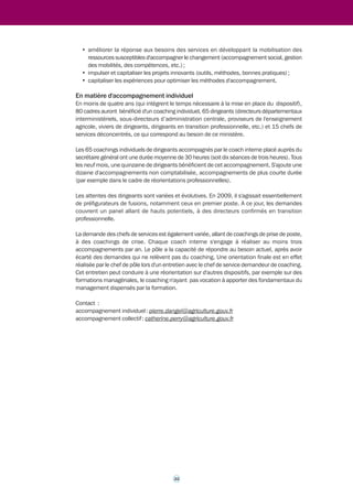 consiste à accompagner le changement de dirigeants confrontés à des mutations profondes 
et rapides liées à la RGPP. Au-delà du coaching de groupes de pairs, le coaching individuel 
devient l'outil pertinent pour co-créer in situ des représentations et des pratiques nouvelles, 
pour susciter des attitudes plus adaptables et adaptées à des contextes variables et variés. Le 
coaching favorise l'exploration de voies nouvelles, personnelles, singulières, plus pertinentes, 
il permet l'expression de talents. 
Le choix d'un coach interne (et à temps plein), se justifie par la bonne connaissance de terrain 
de l'accompagnant, mais aussi par le coût de la prestation (très inférieur à celui de coachs privés 
de même niveau). Cet accompagnement par un coach interne a été spontanément accepté, 
dès lors que la charte de déontologie a été connue et rigoureusement appliquée (notamment 
au niveau de la confidentialité). Un deuxième ingénieur général suit une formation similaire. 
Une circulaire de 2009 présente le coaching (individuel et collectif) au MAAPRAT comme un 
outil performant parmi d'autres, la finalité n'étant pas l'outil, mais la réponse à une attente 
par des processus et par des outils pertinents. Pour des accompagnements collectifs de 
structures, le professionnalisme du consultant externe se reconnaît à son aptitude à combiner 
des processus et des outils pertinents (dont fait partie le coaching), autour d'une stratégie du 
changement. Le coaching est un outil dans un métier de consultant. 
Pour les accompagnements individuels des cadres, le MAAPRAT a développé et maintient un 
niveau de professionnalisme comparable à celui des coachs privés. 
Le dispositif de pilotage du coaching est national. Il mobilise des acteurs clefs : le DMC, délégué 
mobilité carrière, placé auprès du secrétaire général, chargé de l'orientation des dirigeants ; 
les IGAPS, ingénieurs et inspecteurs généraux chargés d'appui aux personnes et aux structures, 
qui sont en même temps des délégués mobilité-carrières, chargés des bilans de carrières et 
des mentors. Ils conseillent, accompagnent, recueillent des demandes de coaching, en 
suscitent. Ils proposent des listes de cadres et de dirigeants candidats pour un coaching. Le 
secrétaire général arrête les listes. Il arrête une liste de dirigeants à coacher par le coach 
interne sur la base des propositions du délégué à la mobilité et aux carrières. Il valide la liste 
des chefs de services à coacher par les coachs du pôle, élaborée par le chef du pôle avec le 
président des IGAPS. 
2.4.2 Les résultats 
En matière d'accompagnements collectifs 
Chaque année, le service de la modernisation du MAAPRAT apporte une assistance à maîtrise 
d'ouvrage et finance une cinquantaine de projets de services déconcentrés, sélectionnés dans 
le cadre d'un appel à projets. Il finance par ailleurs une dizaine de démarches de changement 
au niveau national, faisant notamment appel à des coachs externes. Depuis 2009/2010, il 
favorise des projets impliquant différents échelons territoriaux (central, régional, départemental). 
Cette action a, par exemple, permis d'améliorer des relations entre DRAAF, DDI et établissements 
d'enseignement agricole. Le recours à des consultants ayant une compétence de coach s'impose 
pour faire évoluer la posture de ces acteurs dans la « co-construction ». 
A ce jour, le service de la modernisation du MAAPRAT finalise un marché public structuré en 
lots permettant de faire appel de manière souple à différents prestataires. Au-delà des besoins 
propres des services, ce dispositif national vise quatre objectifs majeurs qui feront 
majoritairement appel à des consultants ayant une compétence de coach : 
• accompagner les évolutions des process, notamment les évolutions des process de 
décision impliquant plusieurs acteurs avec une diversité de services, voire d'institutions 
et d'échelons ; 
21 
 