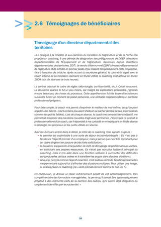 >>> 
2.5 Le coaching associé à l’évaluation 
à 180°, un outil pour renforcer 
la culture managériale : l’exemple 
de la direction générale du Trésor 
Depuis juin 2009, la direction générale du Trésor s’est lancée dans une rénovation en profondeur 
de son fonctionnement collectif et de ses méthodes de travail. La mise en place d’une charte 
du temps, le renforcement de la place des femmes dans l’encadrement supérieur, la rénovation 
de la fonction RH, la définition de projets de service et le renforcement des actions de 
communication sont quelques-unes des mesures les plus représentatives. Très rapidement, le 
renforcement de la culture managériale s’est imposé à la fois comme l’un des objectifs essentiels 
du projet de transformation et comme l’une des conditions déterminantes de sa réussite. 
L’appréciation à 180° (« du bas vers le haut ») des compétences managériales des cadres 
supérieurs de la direction générale, associée à un accompagnement de ceux-ci sous forme de 
coaching, est apparue comme le levier le plus efficace. C’est à partir de ses résultats que les 
coachs ont accompagné les cadres. 
Elle a concerné les 30 principaux cadres de la direction générale du Trésor (des sous-directeurs 
au directeur général) en administration centrale, ainsi qu’une vingtaine des chefs de service 
économique régionaux du réseau international. Ils ont été évalués par leurs collaborateurs 
«n-1 » et « n-2 », soit 450 agents en administration centrale et 245 agents dans le réseau. Le 
Trésor a conçu cette campagne d’appréciation comme un outil de développement pour ses 
cadres, et non comme un instrument de mesure de leur performance à l’usage de la direction 
générale. C’est pourquoi les résultats individuels n’ont été communiqués qu’aux seuls cadres 
accompagnés par un coach et non au directeur général ou à la DRH. 
Les agents ont été invités à évaluer les pratiques de leurs supérieurs dans les domaines 
suivants : management des collaborateurs, vision stratégique et transversalité, pilotage et 
efficacité du travail. Le questionnaire a été élaboré sur un mode participatif. La participation 
des agents a été forte (80 % en administration centrale et 70 % dans le réseau). 
Pour mener à bien cette opération, la direction générale du Trésor a fait appel à un prestataire 
qui a assuré à la fois l’administration et l’analyse de l’enquête en ligne (le questionnaire étant 
fourni par la direction générale du Trésor) et les actions d’accompagnement (restitution et 
coaching). 
A l’issue de cette campagne, chaque cadre concerné s’est vu restituer ses résultats lors d’un 
entretien de coaching d’une durée d’1h30. 
Les dix principaux cadres de la direction (directeur général, directeur général adjoint, chefs de 
service) ont, par ailleurs, pu compléter cette restitution par des séances de coaching (huit 
séances maximum à définir entre le cadre et le coach). Les sous-directeurs et chefs de service 
économique régionaux ont quant à eux pu participer à une journée de coaching semi-collectif 
(groupe de trois personnes maximum) au cours de laquelle ils ont pu confronter leur ressenti 
par rapport aux résultats de l’enquête à 180° et aux actions engagées pour renforcer leurs 
compétences managériales. 
Contact : 
julien.rencki@dgtresor.gouv.fr 
sebastien.prevost@dgtresor.gouv.fr 
23 
 