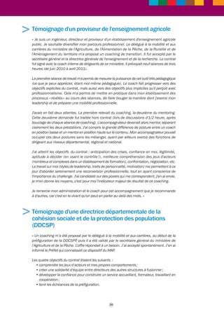 >>> 
2.6 Témoignages de bénéficiaires 
Témoignage d'un directeur départemental des 
territoires 
« Le délégué à la mobilité et aux carrières du ministère de l'Agriculture et de la Pêche m'a 
proposé un coaching, à une période de désignation des préfigurateurs de DDEA (directions 
départementales de l'Équipement et de l'Agriculture, devenues depuis directions 
départementales des territoires, DDT). Je venais d'être nommé DDAF (directeur départemental 
de l'agriculture et de la forêt) en premier poste et j'ai ressenti très positivement cette proposition, 
face à l'ampleur de la tâche. Après accord du secrétaire général, le contrat fut signé avec le 
coach interne de ce ministère. Démarré en février 2008, le coaching s'est achevé en février 
2009 (soit dix séances de trois heures). 
Le contrat précisait le cadre de règles (déontologie, confidentialité, etc.). C'était rassurant. 
La deuxième séance le fut un peu moins, car malgré les explications préalables, j'ignorais 
encore beaucoup de choses du processus. Cette appréhension fut vite levée et les séances 
suivantes furent un moment de plaisir personnel, une véritable respiration dans un contexte 
professionnel prégnant. 
Pour faire simple, le coach m'a permis d'exprimer le meilleur de moi-même, ce qu'on peut 
appeler «des talents» (dont certains pouvaient d'ailleurs se cacher derrière ce que je considérais 
comme des points faibles). Lors de chaque séance, le coach me ramenait vers l'objectif, me 
permettait d'explorer des manières nouvelles d'agir avec pertinence. J'ai compris ce qu'était le 
professionnalisme d'un coach, car il répondait à ma curiosité en m'expliquant en fin de séance 
la stratégie, les processus et les outils utilisés en séance. 
Avec recul et sans entrer dans le détail, je retire de ce coaching trois apports majeurs : 
• le premier est assimilable à une sorte de séjour en balnéothérapie ! Ce n'est pas à 
l'évidence l'objectif premier d'un employeur, mais je pense que c'est très important pour 
un cadre dirigeant en posture de très forte sollicitation ; 
• le deuxième s'apparente à l'acquisition de clefs de décryptage de problématiques variées, 
en sollicitant ses propres ressources. Ce n'était pas non plus l'objectif principal du 
coaching, mais il m'a aidé dans une fonction solitaire à surmonter des difficultés 
conjoncturelles de tous ordres et à transférer les acquis dans d'autres situations ; 
• ce que je perçois comme l'apport essentiel, c'est la découverte de facultés personnelles 
me permettant aujourd'hui d'affronter des situations multiples. Pour utiliser une image, 
je dirais qu'avec ce coaching, j'ai « vieilli prématurément comme le bon vin ! ». 
En conclusion, je dresse un bilan extrêmement positif de cet accompagnement, très 
complémentaire des formations managériales. Je pense qu'il devrait être systématiquement 
proposé à des moments clefs de la carrière des cadres, qu'il soient déjà dirigeants ou 
simplement identifiés par leur potentiel. » 
24 
 