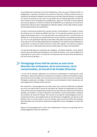 > 
> 
Témoignage d'un proviseur de l'enseignement agricole 
« Je suis un ingénieur, directeur et proviseur d'un établissement d'enseignement agricole 
public. Je souhaite diversifier mon parcours professionnel. Le délégué à la mobilité et aux 
carrières du ministère de l'Agriculture, de l'Alimentation de la Pêche, de la Ruralité et de 
l'Aménagement du territoire m'a proposé un coaching de transition. Il fut accepté par le 
secrétaire général et la directrice générale de l'enseignement et de la recherche. Le contrat 
fut signé avec le coach interne de dirigeants de ce ministère. Il prévoyait neuf séances de trois 
heures (de juin 2010 à avril 2011). 
La première séance de travail m'a permis de mesurer la puissance de cet outil très pédagogique 
(ce que je peux apprécier, étant moi-même pédagogue). Le coach fait progresser vers des 
objectifs explicites du contrat, mais aussi vers des objectifs plus implicites qu'il perçoit avec 
professionnalisme. Cela m'a permis de mettre en pratique dans mon établissement des 
processus « révélés » au cours des séances, de faire bouger la manière dont j'exerce mon 
leadership et de préparer une mobilité professionnelle. 
J'avais en fait deux attentes. La première relevait du coaching, la deuxième du mentoring. 
Cette deuxième demande fut traitée hors contrat (lors de discussions d'1/2 heure, après 
bouclage de chaque séance de coaching). L'accompagnateur devenait alors mentor, séparant 
clairement les deux prestations. J'ai compris la grande différence de posture entre un coach 
en position basse et un mentor en position haute sur le contenu. Mon accompagnateur pouvait 
occuper ces deux postures sans les mélanger, ayant par ailleurs exercé des fonctions de 
dirigeant aux niveaux départemental, régional et national. 
J'ai atteint les objectifs du contrat : anticipation des crises, confiance en moi, légitimité, 
aptitude à décider (en osant le contrôle !), meilleure compréhension des jeux d'acteurs 
(nombreux et complexes dans un établissement de formation), confrontation, négociation, etc. 
Le travail sur moi (styles de leadership, traits de personnalité, motivation) me permettent à ce 
jour d'aborder sereinement une reconversion professionnelle, tout en ayant conscience de 
l'importance du challenge. J'ai candidaté sur des postes qui me correspondent, j'en ai envie, 
je m'en donne les moyens, c'est pour moi l'indicateur majeur de résultat de ce coaching. 
Je remercie mon administration et le coach pour cet accompagnement que je recommande 
à d'autres, car c'est en le vivant qu'on peut en parler au-delà des mots. » 
Témoignage d'une directrice départementale de la 
cohésion sociale et de la protection des populations 
(DDCSP) 
« Un coaching m’a été proposé par le délégué à la mobilité et aux carrières, au début de la 
préfiguration de la DDCSPP, puis il a été validé par le secrétaire général du ministère de 
l’Agriculture et de la Pêche. L’offre répondait à un besoin. J’ai accepté spontanément. J’en ai 
informé le Préfet qui connaissait ce dispositif du MAP. 
Les quatre objectifs du contrat étaient les suivants : 
• comprendre les jeux d’acteurs et mes propres comportements ; 
• créer une solidarité d’équipe entre directeurs des autres structures à fusionner ; 
• développer la confiance pour construire un service accueillant, formateur, travaillant en 
25 
coopération ; 
• tenir les échéances de la préfiguration. 
 