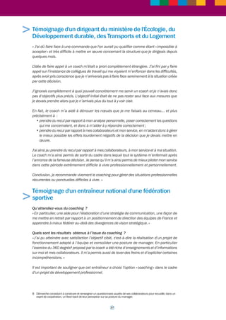 26 
> 
Je considère que le coaching m’a permis d’atteindre au mieux ce que je m’étais ainsi fixé. Le 
préfigurateur n’avait pas autorité sur les services à fusionner, il fallait convaincre dans un 
contexte où les directeurs restaient concurrents pour la fonction finale de directeur. Le coaching 
m’a permis de prendre du recul pour ne pas perdre de vue l’objectif essentiel consistant à 
tenir l’échéance de la finalisation de la préfiguration, fixée à fin mai 2009. D’autres objectifs 
sont ensuite apparus en 2010 à la création de la DDCSPP. Les ex-directeurs ont muté et j’ai 
dû faire face à des trous dans l’organigramme (directeur adjoint, chef du pôle cohésion sociale, 
chef de pôle protection des populations). 
Le coach s’est toujours positionné en accueil, écoute, et bienveillance. Il a installé un climat 
de confiance qui m’a permis de réfléchir tout haut. Il m’a posé des questions que je ne me 
serais jamais posées seule. Il m’a poussée dans mes retranchements. Il a fait avancer la 
réflexion en m’amenant par du questionnement à voir les situations sous différents points de 
vue. Il ne m’a pas apporté de réponses toutes faites. Mes pistes de solutions récapitulées en 
fin de séance se sont montrées particulièrement adaptées à mon cadre de travail professionnel 
et personnel. Le rythme de travail mensuel m’a paru bien adapté. J’ai toujours eu plaisir à 
faire le point, car il s’était passé beaucoup de choses depuis le rendez-vous précédent. 
J’ai recommandé depuis le coaching à des collègues, s’ils étaient sollicités. J’ai par ailleurs 
transmis deux demandes de coaching pour mes chefs de services. L’une a été acceptée et le 
coaching est en cours. Enfin il m’arrive de me remémorer des moments forts de séances et 
j’en tire encore du bénéfice ... » 
Témoignage d'une chef de service au sein d'une 
direction des entreprises, de la concurrence, de la 
consommation, du travail et de l'emploi (Direccte) 
« Au sein de la direction régionale nous cherchons à développer le coaching des chefs 
d’entreprise. Dans cette optique et à l'occasion de la création du pôle 3E (entreprises, emploi, 
économie) dont j'ai la charge, j’ai eu la chance de rencontrer la coach interne du ministère de 
l'Écologie en poste dans ma région. Je remercie nos administrations d’avoir accepté que cet 
accompagnement d’équipe puisse avoir lieu. 
Non seulement, l’accompagnement de cette coach nous a permis d’atteindre les objectifs 
que nous nous étions fixés en terme de maturation de l’équipe et d’organisation de l’action, 
mais j’ai aussi beaucoup appris personnellement par des prises de conscience et de distance 
ajustées aux situations. La coach a apporté un oeil extérieur, neutre et bienveillant, impactant 
les conditions de travail de l’équipe. Son écoute et ses apports méthodologiques avant et 
pendant les réunions, ses enseignements sur les techniques managériales, ses retours sur les 
positions des uns et des autres au sein de l’équipe nous ont permis d'éviter des impasses 
dans lesquelles nous nous serions certainement engouffrés et nous a fait gagner un temps très 
précieux. 
Depuis cet accompagnement, j’incite mes collaborateurs à recourir au coaching, dont la 
pratique gagnerait à être plus répandue. » 
 